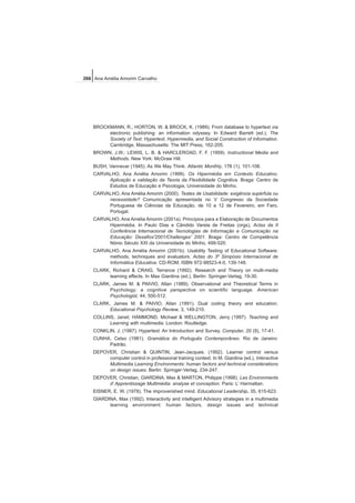 BROCKMANN, R.; HORTON, W. & BROCK, K. (1989). From database to hypertext via
electronic publishing: an information odyssey. In Edward Barrett (ed.), The
Society of Text: Hypertext, Hypermedia, and Social Construction of Information.
Cambridge, Massachusetts: The MIT Press, 162-205.
BROWN, J.W.; LEWIS, L. B. & HARCLEROAD, F. F. (1959). Instructional Media and
Methods. New York: McGraw Hill.
BUSH, Vannevar (1945). As We May Think. Atlantic Monthly, 176 (1), 101-108.
CARVALHO, Ana Amélia Amorim (1999). Os Hipermédia em Contexto Educativo.
Aplicação e validação da Teoria da Flexibilidade Cognitiva. Braga: Centro de
Estudos de Educação e Psicologia, Universidade do Minho.
CARVALHO, Ana Amélia Amorim (2000). Testes de Usabilidade: exigência supérfula ou
necessidade? Comunicação apresentada no V Congresso da Sociedade
Portuguesa de Ciências da Educação, de 10 a 12 de Fevereiro, em Faro,
Portugal.
CARVALHO, Ana Amélia Amorim (2001a). Princípios para a Elaboração de Documentos
Hipermédia. In Paulo Dias e Cândido Varela de Freitas (orgs), Actas da II
Conferência Internacional de Tecnologias de Informação e Comunicação na
Educação: Desafios'2001/Challenges' 2001. Braga: Centro de Competência
Nónio Século XXI da Universidade do Minho, 499-520.
CARVALHO, Ana Amélia Amorim (2001b). Usability Testing of Educational Software:
methods, techniques and evaluators. Actas do 3º Simpósio Internacional de
Informática Educativa. CD-ROM, ISBN 972-98523-4-0, 139-148.
CLARK, Richard & CRAIG, Terrance (1992). Research and Theory on multi-media
learning effects. In Max Giardina (ed.), Berlin: Springer-Verlag, 19-30.
CLARK, James M. & PAIVIO, Allan (1989). Observational and Theoretical Terms in
Psychology: a cognitive perspective on scientific language. American
Psychologist, 44, 500-512.
CLARK, James M. & PAIVIO, Allan (1991). Dual coding theory and education.
Educational Psychology Review, 3, 149-210.
COLLINS, Janet; HAMMOND, Michael & WELLINGTON, Jerry (1997). Teaching and
Learning with multimedia. London: Routledge.
CONKLIN, J. (1987). Hypertext: An Introduction and Survey. Computer, 20 (9), 17-41.
CUNHA, Celso (1981). Gramática do Português Contemporâneo. Rio de Janeiro:
Padrão.
DEPOVER, Christian & QUINTIN, Jean-Jacques. (1992). Learner control versus
computer control in professional training context. In M. Giardina (ed.), Interactive
Multimedia Learning Environments: human factors and technical considerations
on design issues. Berlin: Springer-Verlag, 234-247.
DEPOVER, Christian, GIARDINA, Max & MARTON, Philippe (1998). Les Environments
d’ Apprentissage Multimédia: analyse et conception. Paris: L’ Harmattan.
EISNER, E. W. (1978). The improverished mind. Educational Leadership, 35, 615-623.
GIARDINA, Max (1992). Interactivity and intelligent Advisory strategies in a multimedia
learning environment: human factors, design issues and technical
266 Ana Amélia Amorim Carvalho
 