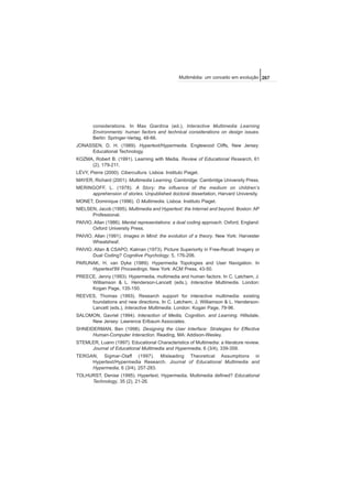 considerations. In Max Giardina (ed.), Interactive Multimedia Learning
Environments: human factors and technical considerations on design issues.
Berlin: Springer-Verlag, 48-66.
JONASSEN, D. H. (1989). Hypertext/Hypermedia. Englewood Cliffs, New Jersey:
Educational Technology.
KOZMA, Robert B. (1991). Learning with Media. Review of Educational Research, 61
(2), 179-211.
LÉVY, Pierre (2000). Cibercultura. Lisboa: Instituto Piaget.
MAYER, Richard (2001). Multimedia Learning. Cambridge: Cambridge University Press.
MERINGOFF, L. (1978). A Story: the influence of the medium on children’s
apprehension of stories. Unpublished doctoral dissertation, Harvard University.
MONET, Dominique (1996). O Multimedia. Lisboa: Instituto Piaget.
NIELSEN, Jacob (1995). Multimedia and Hypertext: the Internet and beyond. Boston: AP
Professional.
PAIVIO, Allan (1986). Mental representations: a dual coding approach. Oxford, England:
Oxford University Press.
PAIVIO, Allan (1991). Images in Mind: the evolution of a theory. New York: Harvester
Wheatsheaf.
PAIVIO, Allan & CSAPO, Kalman (1973). Picture Superiority in Free-Recall: Imagery or
Dual Coding? Cognitive Psychology, 5, 176-206.
PARUNAK, H. van Dyke (1989). Hypermedia Topologies and User Navigation. In
Hypertext'89 Proceedings. New York: ACM Press, 43-50.
PREECE, Jenny (1993). Hypermedia, multimedia and human factors. In C. Latchem, J.
Williamson & L. Henderson-Lancett (eds.), Interactive Multimedia. London:
Kogan Page, 135-150.
REEVES, Thomas (1993). Research support for interactive multimedia: existing
foundations and new directions. In C. Latchem, J. Williamson & L. Henderson-
Lancett (eds.), Interactive Multimedia. London: Kogan Page, 79-96.
SALOMON, Gavriel (1994). Interaction of Media, Cognition, and Learning. Hillsdale,
New Jersey: Lawrence Erlbaum Associates.
SHNEIDERMAN, Ben (1998). Designing the User Interface: Strategies for Effective
Human-Computer Interaction. Reading, MA: Addison-Wesley.
STEMLER, Luann (1997). Educational Characteristics of Multimedia: a literature review.
Journal of Educational Multimedia and Hypermedia, 6 (3/4), 339-359.
TERGAN, Sigmar-Olaff (1997). Misleading Theoretical Assumptions in
Hypertext/Hypermedia Research. Journal of Educational Multimedia and
Hypermedia, 6 (3/4), 257-283.
TOLHURST, Denise (1995). Hypertext, Hypermedia, Multimedia defined? Educational
Technology, 35 (2), 21-26.
267Multimédia: um conceito em evolução
 