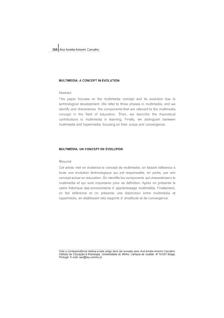 MULTIMEDIA: A CONCEPT IN EVOLUTION
Abstract
This paper focuses on the multimedia concept and its evolution due to
technological development. We refer to three phases in multimedia, and we
identify and characterize the components that are relevant to the multimedia
concept in the field of education. Then, we describe the theoretical
contributions to multimedia in learning. Finally, we distinguish between
multimedia and hypermedia, focusing on their scope and convergence.
MULTIMÉDIA: UN CONCEPT EN ÉVOLUTION
Résumé
Cet article met en évidence le concept de multimédia, en faisant référence à
toute une évolution téchnologique qui est responsable, en partie, par son
concept actuel en éducation. On identifie les components qui charactérisent le
multimédia et qui sont importants pour sa définition. Après on présente le
cadre théorique des environments d’ apprentissage multimédia. Finallement,
on fait référence et on présente une distinction entre multimédia et
hypermédia, en établissant des rapports d’ amplitude et de convergence.
268 Ana Amélia Amorim Carvalho
Toda a correspondência relativa a este artigo deve ser enviada para: Ana Amélia Amorim Carvalho,
Instituto de Educação e Psicologia, Universidade do Minho, Campus de Gualtar, 4710-057 Braga,
Portugal. E-mail: aac@iep.uminho.pt
 