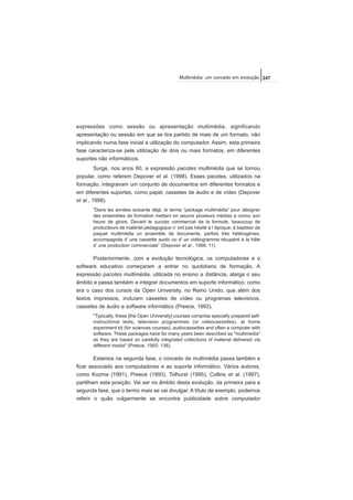 expressões como sessão ou apresentação multimédia, significando
apresentação ou sessão em que se tira partido de mais de um formato, não
implicando numa fase inicial a utilização do computador. Assim, esta primeira
fase caracteriza-se pela utilização de dois ou mais formatos, em diferentes
suportes não informáticos.
Surge, nos anos 60, a expressão pacotes multimédia que se tornou
popular, como referem Depover et al. (1998). Esses pacotes, utilizados na
formação, integravam um conjunto de documentos em diferentes formatos e
em diferentes suportes, como papel, cassetes de áudio e de vídeo (Depover
et al., 1998).
“Dans les années soixante déjà, le terme “package multimédia” pour désigner
des ensembles de formation mettant en oeuvre plusieurs médias a connu son
heure de gloire. Devant le succès commercial de la formule, beaucoup de
producteurs de matériel pédagogique n’ ont pas hésité à l´époque, à baptiser de
paquet multimédia un ensemble de documents, parfois très hétérogènes,
accompagnés d’ une cassette audio ou d’ un vidéogramme récupéré à la hâte
d’ une production commerciale” (Depover et al., 1998: 11).
Posteriormente, com a evolução tecnológica, os computadores e o
software educativo começaram a entrar no quotidiano de formação. A
expressão pacotes multimédia, utilizada no ensino a distância, alarga o seu
âmbito e passa também a integrar documentos em suporte informático, como
era o caso dos cursos da Open University, no Reino Unido, que além dos
textos impressos, incluíam cassetes de vídeo ou programas televisivos,
cassetes de áudio e software informático (Preece, 1993).
"Typically, these [the Open University] courses comprise specially prepared self-
instructional texts, television programmes (or videocassettes), at home
experiment kit (for sciences courses), audiocassettes and often a computer with
software. These packages have for many years been described as "multimedia"
as they are based on carefully integrated collections of material delivered via
different media" (Preece, 1993: 136).
Estamos na segunda fase, o conceito de multimédia passa também a
ficar associado aos computadores e ao suporte informático. Vários autores,
como Kozma (1991), Preece (1993), Tolhurst (1995), Collins et al. (1997),
partilham esta posição. Vai ser no âmbito desta evolução, da primeira para a
segunda fase, que o termo mais se vai divulgar. A título de exemplo, podemos
referir o quão vulgarmente se encontra publicidade sobre computador
247Multimédia: um conceito em evolução
 