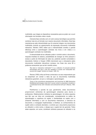 multimédia, que integra os dispositivos necessários para se poder ver e ouvir
informação nos formatos vídeo e áudio.
A terceira fase coincidiu com um outro avanço tecnológico que permitiu
combinar mais de um formato num mesmo documento informático. Esta fase
caracteriza-se pela interactividade que foi possível integrar nos documentos
multimédia, levando ao aparecimento da expressão documento multimédia
interactivo. Stemler (1997) refere que a interactividade constitui a grande
diferença entre a aprendizagem centrada nos livros e em vídeos e a
aprendizagem centrada nos multimédia.
A interactividade dá ao utilizador poder e controlo sobre o documento,
resposta imediata do sistema, possibilidade de navegar ao ritmo pessoal e
acesso a parte da informação de cada vez, podendo suscitar curiosidade e
descoberta. Ambron e Hooper (1990) mencionam que o entusiasmo pelos
documentos multimédia interactivos começou nos finais dos anos 80 e
podemos acrescentar que se tem mantido aceso.
“But what is “interactive multimedia”? It is a collection of computer-centered
technologies that give a user the capability to access and manipulate text,
sounds and images” (Ambron & Hooper, 1990: XI).
Reeves (1993) critica as firmas comerciais e os seus responsáveis que
se empenham em vender a ideia de que os documentos multimédia
interactivos garantem, só por si, motivação e aprendizagem.
“Some of the promotional advertisements and brochures for IMM [Interactive
MultiMedia] technologies imply that if course content is presented to students in
a multimedia format, both motivation and achievement will soar” (Reeves, 1993:
80).
Partilhamos a opinião de que, geralmente, estes documentos
proporcionam ambientes de aprendizagem atraentes para alunos e
professores. Relativamente à eficácia na aprendizagem, há vários aspectos
que têm que ser tidos em consideração, nomeadamente os estilos de
aprendizagem e cognitivos do sujeito, a familiaridade do sujeito com o
ambiente informático e com os documentos interactivos, a estrutura do
documento, a navegação implementada, a interface, os conhecimentos do
sujeito sobre o conteúdo abordado, o controlo que o documento proporciona
ao utilizador e, entre outros, o desejo que o sujeito tem de aprender. Todos
estes aspectos, em suma, constituem atributos pessoais do utilizador e do
248 Ana Amélia Amorim Carvalho
 