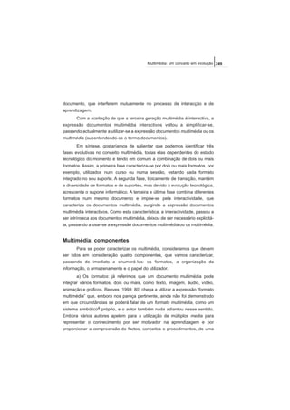 documento, que interferem mutuamente no processo de interacção e de
aprendizagem.
Com a aceitação de que a terceira geração multimédia é interactiva, a
expressão documentos multimédia interactivos voltou a simplificar-se,
passando actualmente a utilizar-se a expressão documentos multimédia ou os
multimédia (subentendendo-se o termo documentos).
Em síntese, gostaríamos de salientar que podemos identificar três
fases evolutivas no conceito multimédia, todas elas dependentes do estado
tecnológico do momento e tendo em comum a combinação de dois ou mais
formatos. Assim, a primeira fase caracteriza-se por dois ou mais formatos, por
exemplo, utilizados num curso ou numa sessão, estando cada formato
integrado no seu suporte. A segunda fase, tipicamente de transição, mantém
a diversidade de formatos e de suportes, mas devido à evolução tecnológica,
acrescenta o suporte informático. A terceira e última fase combina diferentes
formatos num mesmo documento e impõe-se pela interactividade, que
caracteriza os documentos multimédia, surgindo a expressão documentos
multimédia interactivos. Como esta característica, a interactividade, passou a
ser intrínseca aos documentos multimédia, deixou de ser necessário explicitá-
la, passando a usar-se a expressão documentos multimédia ou os multimédia.
Multimédia: componentes
Para se poder caracterizar os multimédia, consideramos que devem
ser tidos em consideração quatro componentes, que vamos caracterizar,
passando de imediato a enumerá-los: os formatos, a organização da
informação, o armazenamento e o papel do utilizador.
a) Os formatos: já referimos que um documento multimédia pode
integrar vários formatos, dois ou mais, como texto, imagem, áudio, vídeo,
animação e gráficos. Reeves (1993: 80) chega a utilizar a expressão “formato
multimédia” que, embora nos pareça pertinente, ainda não foi demonstrado
em que circunstâncias se poderá falar de um formato multimédia, como um
sistema simbólico4 próprio, e o autor também nada adiantou nesse sentido.
Embora vários autores apelem para a utilização de múltiplos media para
representar o conhecimento por ser motivador na aprendizagem e por
proporcionar a compreensão de factos, conceitos e procedimentos, de uma
249Multimédia: um conceito em evolução
 