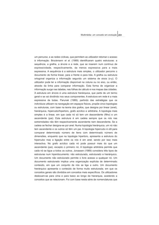 um percurso, e as redes cíclicas, que permitem ao utilizador retomar o acesso
à informação. Brockmann et al. (1989) identificaram quatro estruturas: a
sequência, a grelha, a árvore e a rede, que se inserem num contínuo de
expressividade, respectivamente, da menos expressiva para a mais
expressiva. A sequência é a estrutura mais simples, o utilizador percorre o
documento de forma linear, para a frente e para trás. A grelha ou estrutura
ortogonal organiza a informação segundo um sistema de eixos (x-y). O
utilizador pode ler a informação disponível na coluna ou no eixo, ou então,
através da linha para comparar informação. Esta forma de organizar a
informação surge nas tabelas, nas folhas de cálculo e nos mapas das cidades.
A estrutura em árvore é uma estrutura hierárquica, que parte de um termo
geral e se vai dividindo nos seus componentes. A estrutura em rede é a mais
expressiva de todas. Parunak (1989), partindo das estratégias que os
indivíduos utilizam na navegação em espaços físicos, propõe cinco topologias
ou estruturas, com base na teoria dos grafos, que designa por linear (anel),
hierárquica, hipercubo/hipertoro, grafo acíclico e arbitrária. A topologia mais
simples é a linear, em que cada nó só tem um descendente (filho) e um
ascendente (pai). Esta estrutura é em cadeia sempre que os nós nas
extremidades não têm respectivamente ascendente nem descendente. Se a
cadeia se fechar designa-se por anel. Numa topologia hierárquica, um nó não
tem ascendente e os outros só têm um pai. A topologia hipercubo é útil para
comparar determinado número de itens com determinado número de
dimensões, enquanto que na topologia hipertoro, apresenta a estrutura do
hipercubo mas a ligação entre os nós é em anel, sendo por isso mais
interactiva. No grafo acíclico cada nó pode possuir mais do que um
ascendente (pai), excepto o primeiro nó. A topologia arbitrária permite que
cada nó se ligue a todos os outros. Jonassen (1989) considera três tipos de
estruturas num hiperdocumento: não estruturado, estruturado e hierárquico.
Um documento não estruturado permite o livre acesso a qualquer nó. Um
documento estruturado implica uma organização explícita de determinado
conteúdo, em que um conjunto de nós se liga a outro. Um documento
hierárquico apresenta o conteúdo de forma muito estruturada, em que os
conceitos gerais são divididos em conceitos mais específicos. Os utilizadores
deslocam-se para cima e para baixo ao longo da hierarquia, acedendo a
conceitos que se relacionam. Foi com base nesta série de nomenclaturas que
251Multimédia: um conceito em evolução
 