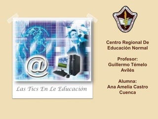 Centro Regional De
                           Educación Normal

                               Profesor:
                           Guillermo Témelo
                                 Avilés

                               Alumna:
                           Ana Amelia Castro
Las Tics En Le Educación
                                Cuenca
 
