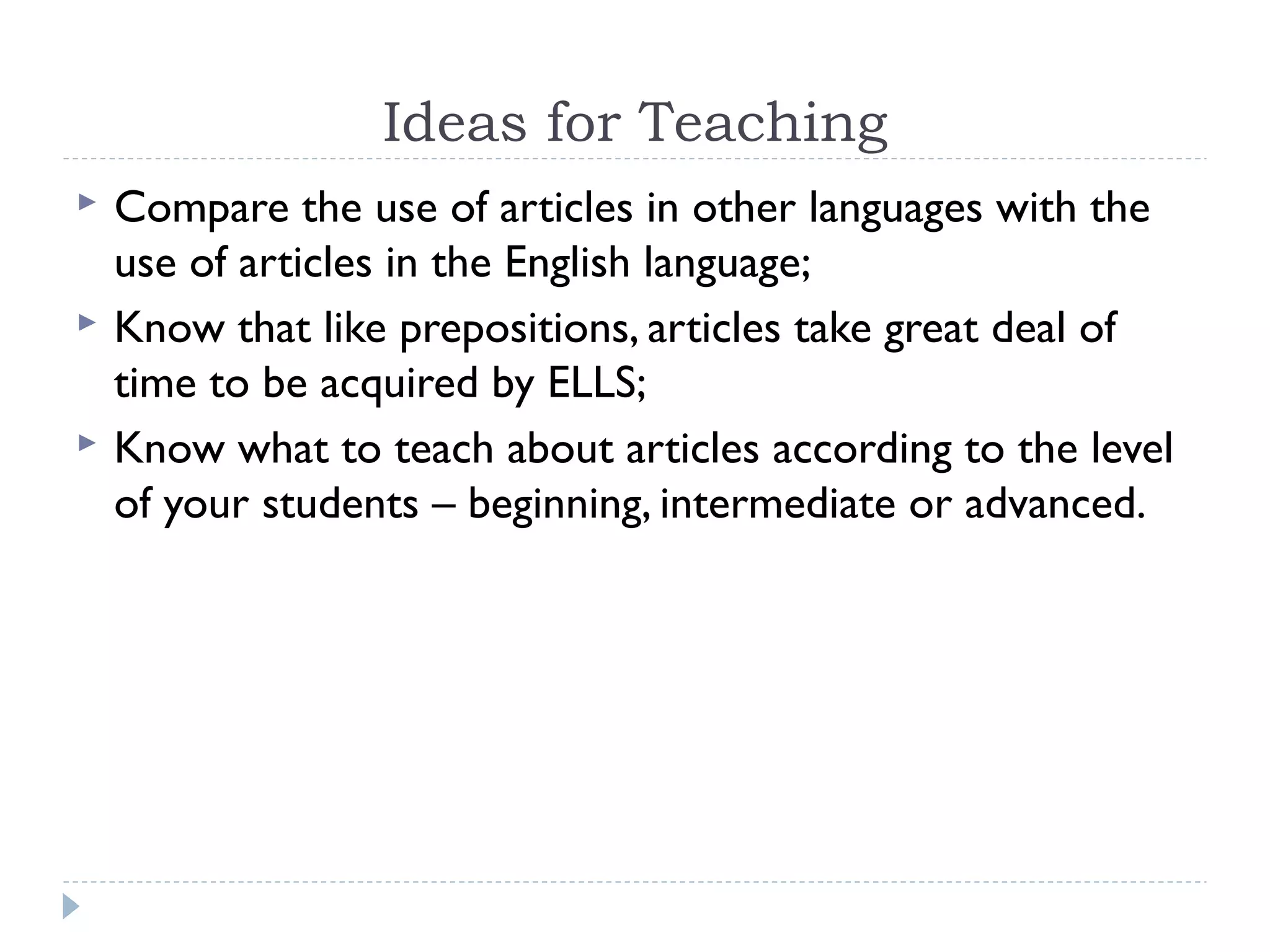 Ideas for Teaching
 Compare the use of articles in other languages with the
use of articles in the English language;
 Know that like prepositions, articles take great deal of
time to be acquired by ELLS;
 Know what to teach about articles according to the level
of your students – beginning, intermediate or advanced.
 