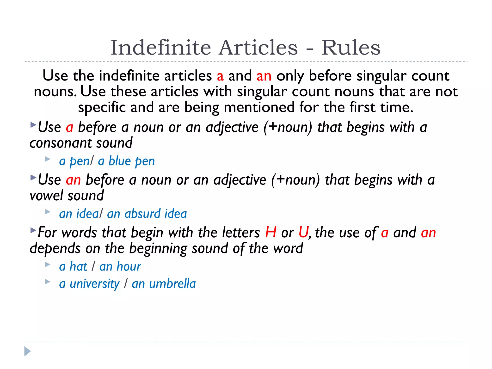 Indefinite Articles - Rules
Use the indefinite articles a and an only before singular count
nouns. Use these articles with singular count nouns that are not
specific and are being mentioned for the first time.
Use a before a noun or an adjective (+noun) that begins with a
consonant sound
 a pen/ a blue pen
Use an before a noun or an adjective (+noun) that begins with a
vowel sound
 an idea/ an absurd idea
For words that begin with the letters H or U, the use of a and an
depends on the beginning sound of the word
 a hat / an hour
 a university / an umbrella
 