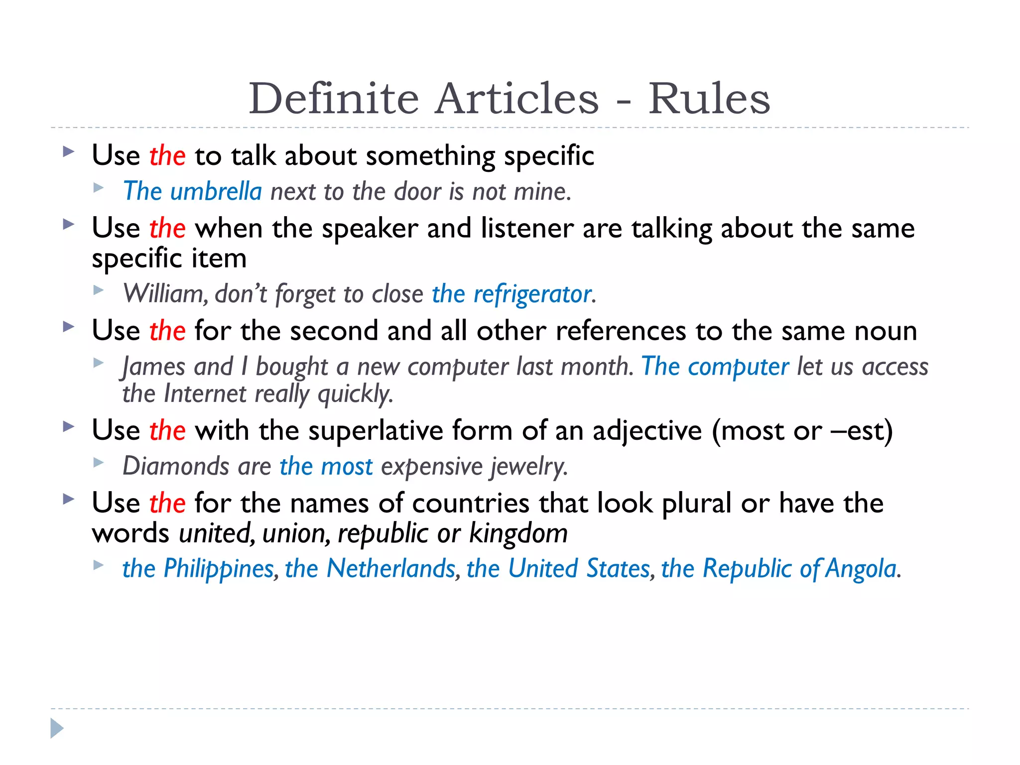 Definite Articles - Rules
 Use the to talk about something specific
 The umbrella next to the door is not mine.
 Use the when the speaker and listener are talking about the same
specific item
 William, don’t forget to close the refrigerator.
 Use the for the second and all other references to the same noun
 James and I bought a new computer last month. The computer let us access
the Internet really quickly.
 Use the with the superlative form of an adjective (most or –est)
 Diamonds are the most expensive jewelry.
 Use the for the names of countries that look plural or have the
words united, union, republic or kingdom
 the Philippines, the Netherlands, the United States, the Republic of Angola.
 