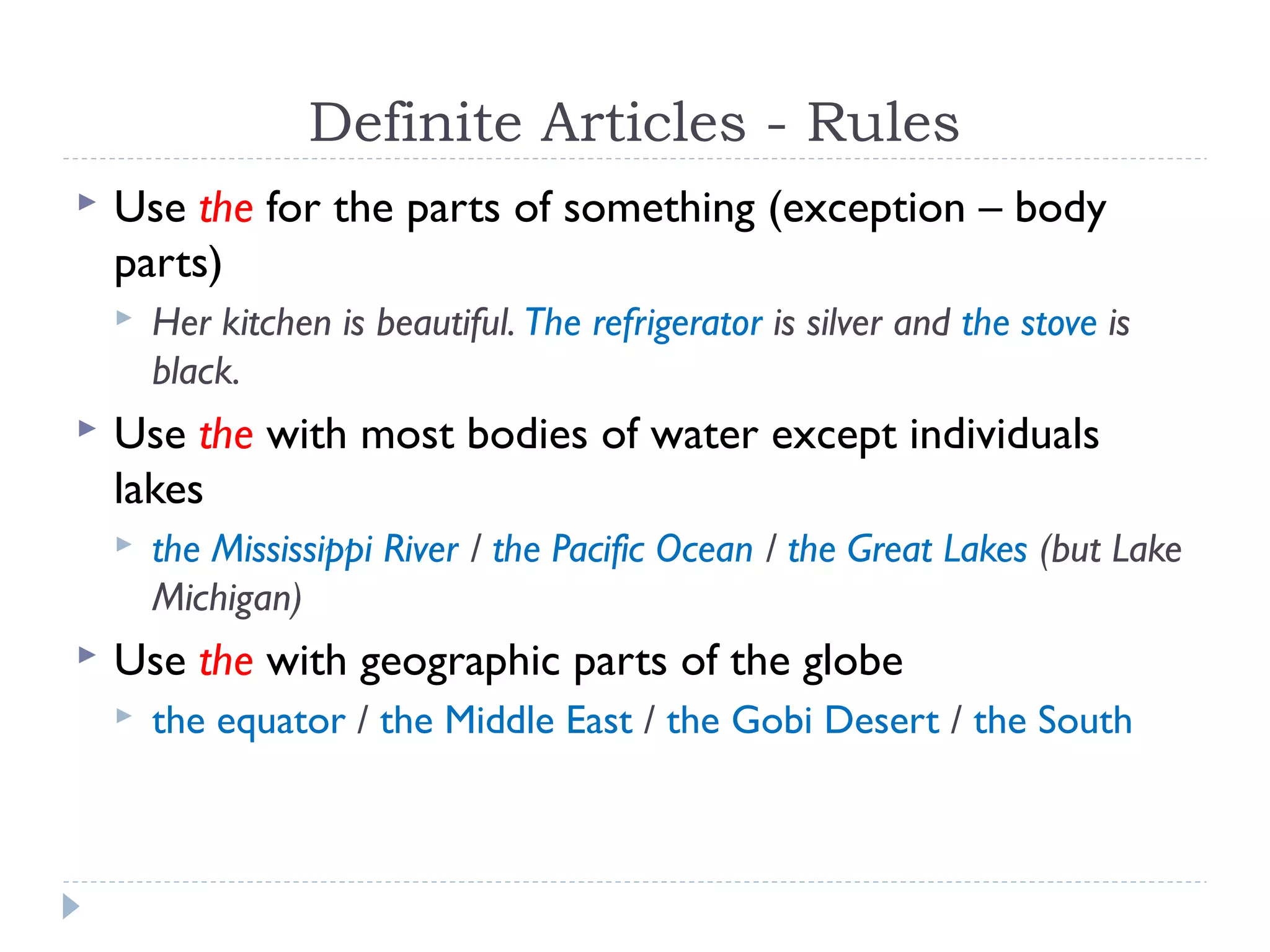 Definite Articles - Rules
 Use the for the parts of something (exception – body
parts)
 Her kitchen is beautiful. The refrigerator is silver and the stove is
black.
 Use the with most bodies of water except individuals
lakes
 the Mississippi River / the Pacific Ocean / the Great Lakes (but Lake
Michigan)
 Use the with geographic parts of the globe
 the equator / the Middle East / the Gobi Desert / the South
 