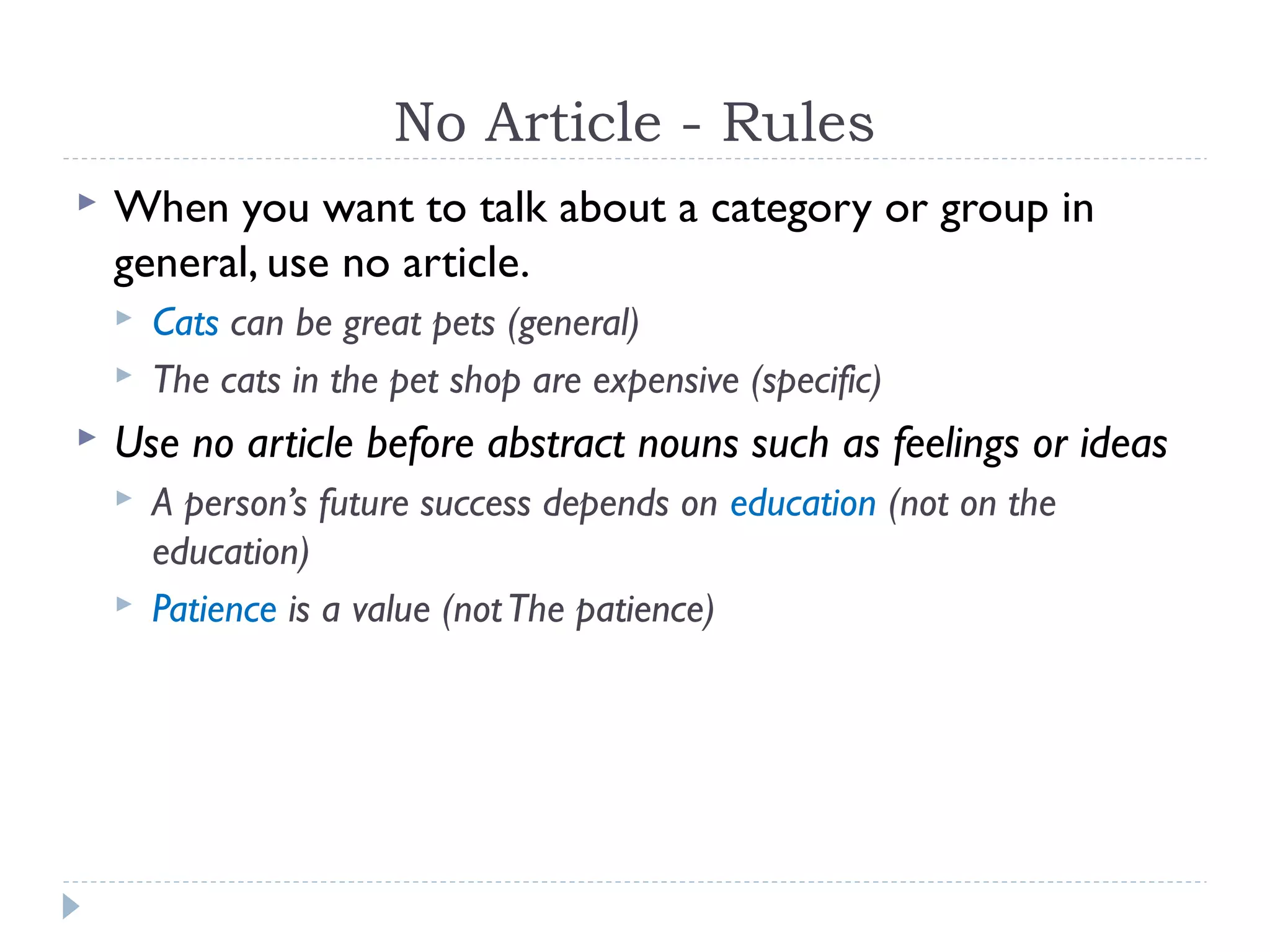 No Article - Rules
 When you want to talk about a category or group in
general, use no article.
 Cats can be great pets (general)
 The cats in the pet shop are expensive (specific)
 Use no article before abstract nouns such as feelings or ideas
 A person’s future success depends on education (not on the
education)
 Patience is a value (notThe patience)
 