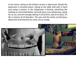 In the corner, sitting on the kitchen counter is depression. Beside the
depression is anorexia bones. Sitting at the table with pills in hand
and crying is anxiety. In the refrigerator is bulimia, something like
choking on vomit food before, and self-injury-cuts-whispering, urging
her to cut, and the teenager falling in all of them, look at his face, it’s
like a mixture of all disorders. The eyes and the smiles of self-injury,
depression and anorexia are scary, are as creepy.
 