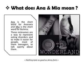  What does Ana & Mia mean ?
Ana is the short
word for Anorexia
and Mia is the short
word for Bulimia.
These nicknames are
a way to represent
eating disorders and
to make it easier for
people, most of
them teenagers, to
talk openly about
them.
« Nothing taste as good as skinny feels »
 