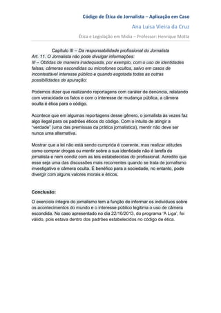 Código de Ética do Jornalista – Aplicação em Caso
Ana Luisa Vieira da Cruz
Ética e Legislação em Mídia – Professor: Henrique Motta
Capítulo III – Da responsabilidade profissional do Jornalista
Art. 11. O Jornalista não pode divulgar informações:
III – Obtidas de maneira inadequada, por exemplo, com o uso de identidades
falsas, câmeras escondidas ou microfones ocultos, salvo em casos de
incontestável interesse público e quando esgotada todas as outras
possibilidades de apuração;
Podemos dizer que realizando reportagens com caráter de denúncia, relatando
com veracidade os fatos e com o interesse de mudança pública, a câmera
oculta é ética para o código.
Acontece que em algumas reportagens desse gênero, o jornalista às vezes faz
algo ilegal para os padrões éticos do código. Com o intuito de atingir a
“verdade” (uma das premissas da prática jornalística), mentir não deve ser
nunca uma alternativa.
Mostrar que a lei não está sendo cumprida é coerente, mas realizar atitudes
como comprar drogas ou mentir sobre a sua identidade não é tarefa do
jornalista e nem condiz com as leis estabelecidas do profissional. Acredito que
esse seja uma das discussões mais recorrentes quando se trata de jornalismo
investigativo e câmera oculta. É benéfico para a sociedade, no entanto, pode
divergir com alguns valores morais e éticos.
Conclusão:
O exercício íntegro do jornalismo tem a função de informar os indivíduos sobre
os acontecimentos do mundo e o interesse público legitima o uso de câmera
escondida. No caso apresentado no dia 22/10/2013, do programa ‘A Liga’, foi
válido, pois estava dentro dos padrões estabelecidos no código de ética.
 