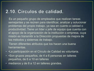 Es un pequeño grupo de empleados que realizan tareas
semejantes y se reúnen para identificar, analizar y solucionar
problemas del propio trabajo, ya sea en cuanto a calidad o
productividad. Tiene un líder o jefe de equipo que cuenta con
el apoyo de la organización de la institución o empresa, cuya
misión es transmitir a la Dirección propuestas de mejora de
los métodos y sistemas de trabajo.
Tienen diferentes atributos que los hacen una buena
herramientas.
• •La participación en el Círculo de Calidad es voluntaria.
• •Son grupos pequeños, de 4 a 6 personas en talleres
pequeños, de 6 a 10 en talleres
• medianos y de 8 a 12 en talleres grandes.
 