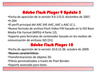Adobe Flash Player 9 Update 3
•Fecha de aparición de la versión 9.0.115.0: diciembre de 2007.
•H.264
•El perfil principal del AAC (HE-AAC, AAC y AAC LC-).
•Nuevo formato de archivo Flash Video F4V basado en la ISO Base
Media File Format (MPEG-4 Parte 12).
•Soporte para formatos de contenedor basado en los medios de
comunicación de archivos ISO [31].
                 Adobe Flash Player 10
•Fecha de aparición de la versión 10.0.12.36: octubre de 2009.
•Nuevas características
•Transformaciones de objetos 3D.
•Filtros personalizados a través de Pixel Bender.
•Soporte avanzado para texto.
 