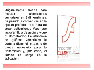 Originalmente creado para
mostrar            animaciones
vectoriales en 2 dimensiones,
ha pasado a convertirse en la
opción preferida a la hora de
crear aplicaciones Web que
incluyen flujo de audio y video
e interactividad. La utilización
de gráficos vectoriales le
permite disminuir el ancho de
banda necesario para la
transmisión y, por ende, el
tiempo de carga de la
aplicación.
 