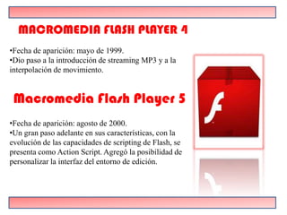 MACROMEDIA FLASH PLAYER 4
•Fecha de aparición: mayo de 1999.
•Dio paso a la introducción de streaming MP3 y a la
interpolación de movimiento.


 Macromedia Flash Player 5
•Fecha de aparición: agosto de 2000.
•Un gran paso adelante en sus características, con la
evolución de las capacidades de scripting de Flash, se
presenta como Action Script. Agregó la posibilidad de
personalizar la interfaz del entorno de edición.
 