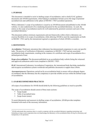 ANAB Guidance on Scopes of Accreditation 2015/01/01
Page 3 of 10
1. PURPOSE
This document is intended to assist in drafting scopes of accreditation, and to clarify ILAC guidance
documents and ANAB requirements, while helping to standardize formats across the range of potential
accredited tests and calibrations in the sphere of ISO/IEC 17025 accredited operations.
While a laboratory’s scope of accreditation is issued as an ANAB document and published on the ANAB
website, it is also understood to be a marketing document for the accredited laboratory. As such, the
entries on the scope of accreditation need to be well understood by potential customers and users of the
accredited laboratory.1
This document outlines minimum requirements and sets frameworks within which a laboratory can
exercise flexibility in its scope of accreditation, while allowing ANAB to meet the requirements set forth
in ISO/IEC 17011 and by the international regional co-operations of which ANAB is a member.
2. DEFINITIONS
Accreditation: Third-party attestation that a laboratory has demonstrated competence to carry out specific
tasks. The process of verification of laboratory competence to ISO/IEC 17025 and any associated
accreditation body requirements, resulting in the issuance of a certificate and scope of accreditation for a
defined period of time.
Scope of accreditation: The document published on an accreditation body website listing the witnessed
and approved calibrations and/or tests compliant to ISO/IEC 17025.
ILAC: International Laboratory Accreditation Cooperation, the international body that helps standardize
and recognize accreditation systems worldwide and publishes documents to support these efforts.
Assessment process: Operations carried out by an accreditation body to ensure with an adequate degree
of confidence that the laboratory has the competence to provide reliable services within the defined scope
of accreditation.
3. ANAB RECOMMENDED PRACTICES
All scopes of accreditation for ANAB should abide by the following guidelines as much as possible.
The scope of accreditation should consist of three main sections:
• Scope header
• Table of accredited items
• Scope footer (notes)
To assist laboratories and assessors in drafting scopes of accreditation, ANAB provides templates
formatted with much of the necessary information.
1
ANAB understands that sometimes there is a need to cooperate with the accredited laboratory regarding terminology and
formatting as long as such cooperation does not disadvantage the laboratory or the accreditation body striving for consistency and
transparency in its operations.
 