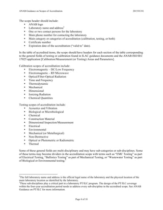 ANAB Guidance on Scopes of Accreditation 2015/01/01
Page 4 of 10
The scope header should include:
• ANAB logo
• Laboratory name and address2
• One or two contact persons for the laboratory
• Main phone number for contacting the laboratory
• Main category or categories of accreditation (calibration, testing, or both)
• Certificate number
• Expiration date of the accreditation (“valid to” date).
In the table of accredited items, the scope should have headers for each section of the table corresponding
to the general fields of testing or calibration found in ILAC guidance documents and the ANAB ISO/IEC
17025 application [Calibration/Measurement (or Testing) Areas and Parameters].
Calibration scopes of accreditation include:
• Electromagnetic – DC/Low Frequency
• Electromagnetic – RF/Microwave
• Optical/Fiber-Optical Radiation
• Time and Frequency
• Thermodynamic
• Mechanical
• Dimensional
• Ionizing Radiation
• Chemical Quantities
Testing scopes of accreditation include:
• Acoustics and Vibration
• Biological or Microbiological
• Chemical
• Construction Material
• Dimensional Inspection/Measurement
• Electrical
• Environmental
• Mechanical (or Metallurgical)
• Non-Destructive
• Optical or Photometric or Radiometric
• Thermal
Some of these general fields are multi-disciplinary and may have sub-categories or sub-disciplines. Some
of these terms may become dividers in the accreditation scope with terms such as “EMC Testing” as part
of Electrical Testing, “Ballistics Testing” as part of Mechanical Testing, or “Wastewater Testing” as part
of Biological or Environmental testing.3
2
The full laboratory name and address is the official legal name of the laboratory and the physical location of the
main laboratory location as identified by the laboratory.
3
These sub-disciplines play a critical part in a laboratory PT/ILC program. The design of the PT/ILC coverage
within the four-year accreditation period needs to address every sub-discipline in the accredited scope. See ANAB
Guidance on PT/ILC for more information.
 