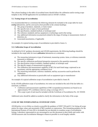 ANAB Guidance on Scopes of Accreditation 2015/01/01
Page 5 of 10
The column headings in the table of accredited items should follow the calibration and/or testing scope
template in the ANAB application for accreditation and on ANAB’s website.
3.1. Testing Scope of Accreditation
It is recommended that at a minimum the following elements be included in the scope table for most
testing laboratories, and be conveyed as best possible in the column headings:
a) The group of products, materials, or items tested
b) The specific tests or types of tests performed
c) The specification, standard method, or technique used
d) The reference standards and key equipment or technology used in the testing
e) Any additional information (as practical) related to the range of testing or measurement, limits of
detection, etc.
f) Associated uncertainties, if applicable
An example of a typical testing scope of accreditation is provided in Annex A.
3.2. Calibration Scope of Accreditation
As defined in ILAC guidance documents and ANAB requirements, the following headings should be
included in the scope table for most calibration laboratories at a minimum:
a) The measuring instrument or type of instrument, measuring system, items, or reference materials
measured or calibrated
b) The specific calibrations performed (properties measured or the quantities measured)
c) The specification (where available), standard method, or technique used
d) The specific ranges of measurement recognized
e) The calibration and measurement capability (CMC) for each listed range, expressed as an
uncertainty with the appropriate confidence level
f) The measuring instruments, reference standards, and key accessories used to perform the
calibrations
g) Any additional information as practicable such as equipment type or manufacturer
An example of a typical calibration scope of accreditation is provided in Annex B.
In the ANAB calibration scope of accreditation, two notes are included at the end of the last table at a
minimum, as follows:
• Calibration and measurement capabilities (CMC) (expanded uncertainties) are based on an
approximately 95% confidence interval, using a coverage of k=2.
• This scope is part of and must be included with the Certificate of Accreditation No. AC-XXXX
Additional notes should be added as needed to clarify the information in the body of the scope.
4 USE OF THE INTERNATIONAL SYSTEM OF UNITS
ANAB policy is to to follow as closely as possible the guidance of NIST 330 and 811 for listing all scope
entries for range values and uncertainty (CMC) numbers or expressions. This formatting guidance for the
International System of Units (SI) is invaluable but not absolute in countless scope of accreditation
listings. Laboratory representatives are encouraged to use this document in their drafts and confer with
ANAB assessors and Accreditation Managers whenever possible to avoid lengthy redrafts.
 