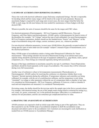 ANAB Guidance on Scopes of Accreditation 2015/01/01
Page 6 of 10
5. SCOPES OF ACCREDITATION REPORTING EXAMPLES
Those who work with electrical calibration scopes find many complicated listings. The lab is responsible
for deciding which and how many ranges will be listed on the scope for each parameter. Because an
uncertainty budget is required for each range and, in most cases, the more ranges listed the better the
CMC in each range, the lab must balance the time needed for maintenance of these budgets with their
desired CMC.
Whenever possible, the units of measure should be the same for the ranges and CMC values.
For electrical parameters (Electromagnetic – DC/Low Frequency and RF/Microwave, Time and
Frequency, and Fiber Optics) and thermodynamic, ANAB’s policy is that parameters be listed in terms of
the discipline (for example, “AC Voltage” and not the type of unit calibrated). For most Electromagnetic-
DC/Low Frequency parameters, drafters should use the standard terms “Source” and “Measure” on the
scope of accreditation along with voltage, current, resistance, power, etc., whenever possible.
For non-electrical calibration parameters, in most cases ANAB follows the generally accepted method of
listing specific types of units under test (for example “calipers”) instead of types of measurements, as in
the electrical parameters.
Many ANAB scopes of accreditation contain a listing under Dimensional Calibration for “linear
measurement.” These listings should to be moved to Dimensional Testing on an attrition basis and a
separate listing should be used based on the type of equipment calibrated (e.g., gage blocks, rulers, optical
comparators, etc.). These listings are witnessed separately during full assessments.
Because of the large contribution to uncertainty caused by one type A contributor, Timers/Stopwatches
and Rulers should be listed separately on the scope of accreditation. This ensures they will be witnessed
during every full reassessment.
Another issue of confusion is where to list temperature measurements (Thermodynamic or
Electromagnetic). ANAB’s policy for resolving this confusion is to determine whether there is any
“dynamic” thermal operation during the calibration. If temperature indicators and controllers are being
calibrated, for example, with the use of a multifunction calibrator, and the temperature is only being
“simulated” via voltage or other parameter without the use of a temperature bath or chamber of any type,
it is considered an Electromagnetic - DC/Low Frequency calibration. If, however, a bath or chamber is
used and real temperatures are measured, it is considered Thermodynamic.
On testing scopes, the drafter should list the test type and/or the sample type in the first or second column.
For example, with chemical testing, the use of the sample matrix being tested or extracted for testing (e.g.,
soil, water, air, grease, wastewater, etc.) is the preferred descriptor. Often there is a combination of
matrices for test procedures, and this can sometimes get complicated and lose its value.
6. DRAFTING THE ANAB SCOPE OF ACCREDITATION
ANAB customers are expected to draft an initial scope table listing as part of the application. They are
then expected to use the ANAB scope of accreditation templates to draft the accreditation scope
document and submit it prior to the accreditation visit. Customers are encouraged to seek clarification as
needed from an ANAB assessor or Accreditation Manager.
 