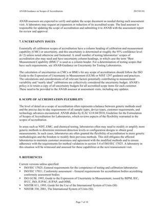 ANAB Guidance on Scopes of Accreditation 2015/01/01
Page 7 of 10
ANAB assessors are expected to verify and update the scope document as needed during each assessment
visit. A laboratory may request an expansion or reduction of its accredited scope. The lead assessor is
responsible for updating the scope of accreditation and submitting it to ANAB with the assessment report
for review and approval.
7. UNCERTAINTY ISSUES
Essentially all calibration scopes of accreditation have a column heading of calibration and measurement
capability (CMC) or uncertainty, and this uncertainty is determined at roughly the 95% confidence level
(k=2) unless noted otherwise and footnoted. A small number of testing laboratories’ scopes of
accreditation also may need and have uncertainty column headings, in which case the term “Best
Measurement Capability (BMC)” is used as a column header. For a determination of testing scopes that
have such requirements, see ANAB Guidance on Uncertainty for Testing Laboratories.
The calculation of uncertainties as CMCs or BMCs for any scope of accreditation should follow the ISO
Guide to the Expression of Uncertainty in Measurement (GUM) or NIST 1297 guidance and practices.
The calculations and considerations of all relevant factors potentially contributing to measurement
variability and “nearly ideal” calibrations are collectively considered the uncertainty budget. ANAB’s
policy is to retain a copy of all uncertainty budgets for all accredited scope items for each customer.
These need to be provided to the ANAB assessor at assessment visits, including any updates.
8. SCOPE OF ACCREDITATION FLEXIBILITY
The level of detail on a scope of accreditation often represents a balance between generic methods used
and the precise day-to-day requirements of all sample types, device types, customer requirements, and
technology advances encountered. ANAB abides by ILAC G18:04/2010, Guideline for the Formulation
of Scopes of Accreditation for Laboratories, which reviews aspects of the flexibility warranted in the
scopes of accreditation.
In areas such as NDT, EMC, and chemical testing, laboratories often may need to modify or amplify more
generic methods to determine minimum detection levels or configuration designs to obtain good
measurements. In such cases, laboratories are often granted the flexibility of accreditation to more generic
methodologies and the freedom to modify their previous methods. This still obligates the affected
laboratories to maintain customer awareness and agreement with the modified methods and to ensure
adherence with the requirements for method validation in section 5.4 of ISO/IEC 17025. A laboratory in
this situation will be witnessed and assessed for these capabilities at the next reassessment visit.
9. REFERENCES
Current versions unless specified:
• ISO/IEC 17025, General requirements for the competence of testing and calibration laboratories
• ISO/IEC 17011, Conformity assessment – General requirements for accreditation bodies accrediting
conformity assessment bodies
• ISO GUM, 1995, Guide to the Expression of Uncertainty in Measurement, issued by BIPM, IEC,
IFCC, ISO, IUPAC, IUPAP, and OIML
• NISTIR 811, 1995, Guide for the Use of the International System of Units (SI)
• NISTIR 330, 2001, The International System of Units (SI)
 