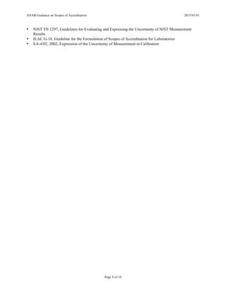 ANAB Guidance on Scopes of Accreditation 2015/01/01
Page 8 of 10
• NIST TN 1297, Guidelines for Evaluating and Expressing the Uncertainty of NIST Measurement
Results
• ILAC G-18, Guideline for the Formulation of Scopes of Accreditation for Laboratories
• EA-4/02, 2002, Expression of the Uncertainty of Measurement in Calibration
 