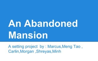 An Abandoned
Mansion
A setting project by : Marcus,Meng Tao ,
Carlin,Morgan ,Shreyas,Minh

 