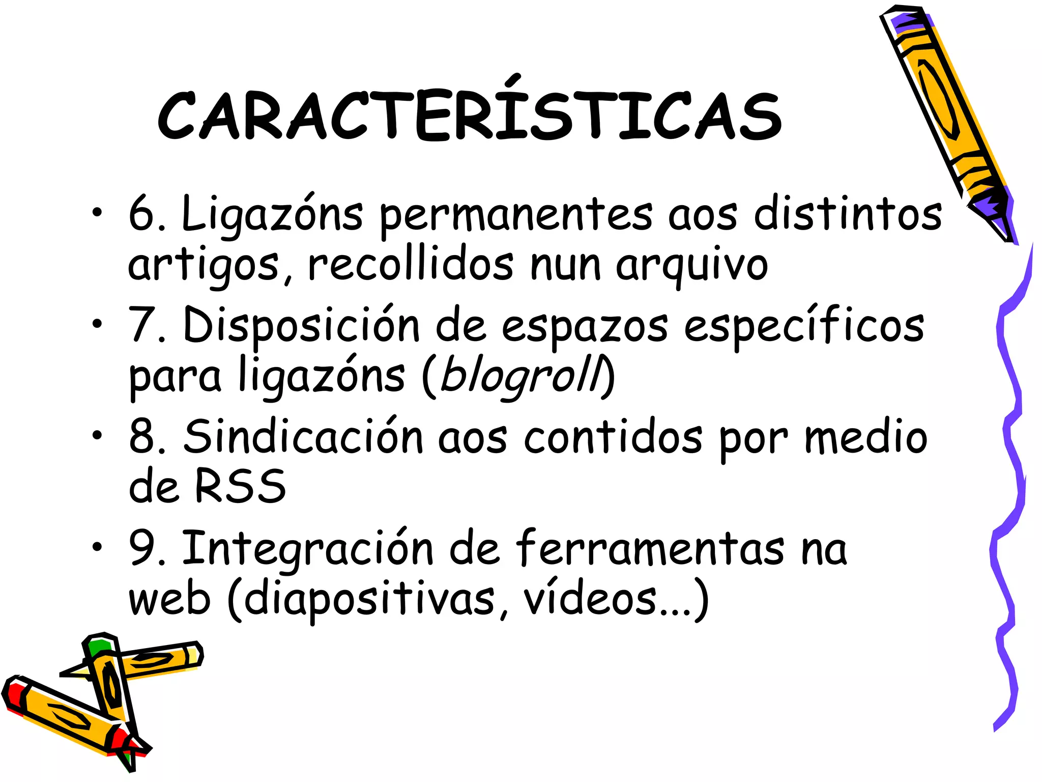 CARACTERÍSTICAS 6. Ligazóns permanentes aos distintos artigos, recollidos nun arquivo 7. Disposición de espazos específicos para ligazóns ( blogroll ) 8. Sindicación aos contidos por medio de RSS 9. Integración de ferramentas na web (diapositivas, vídeos...) 