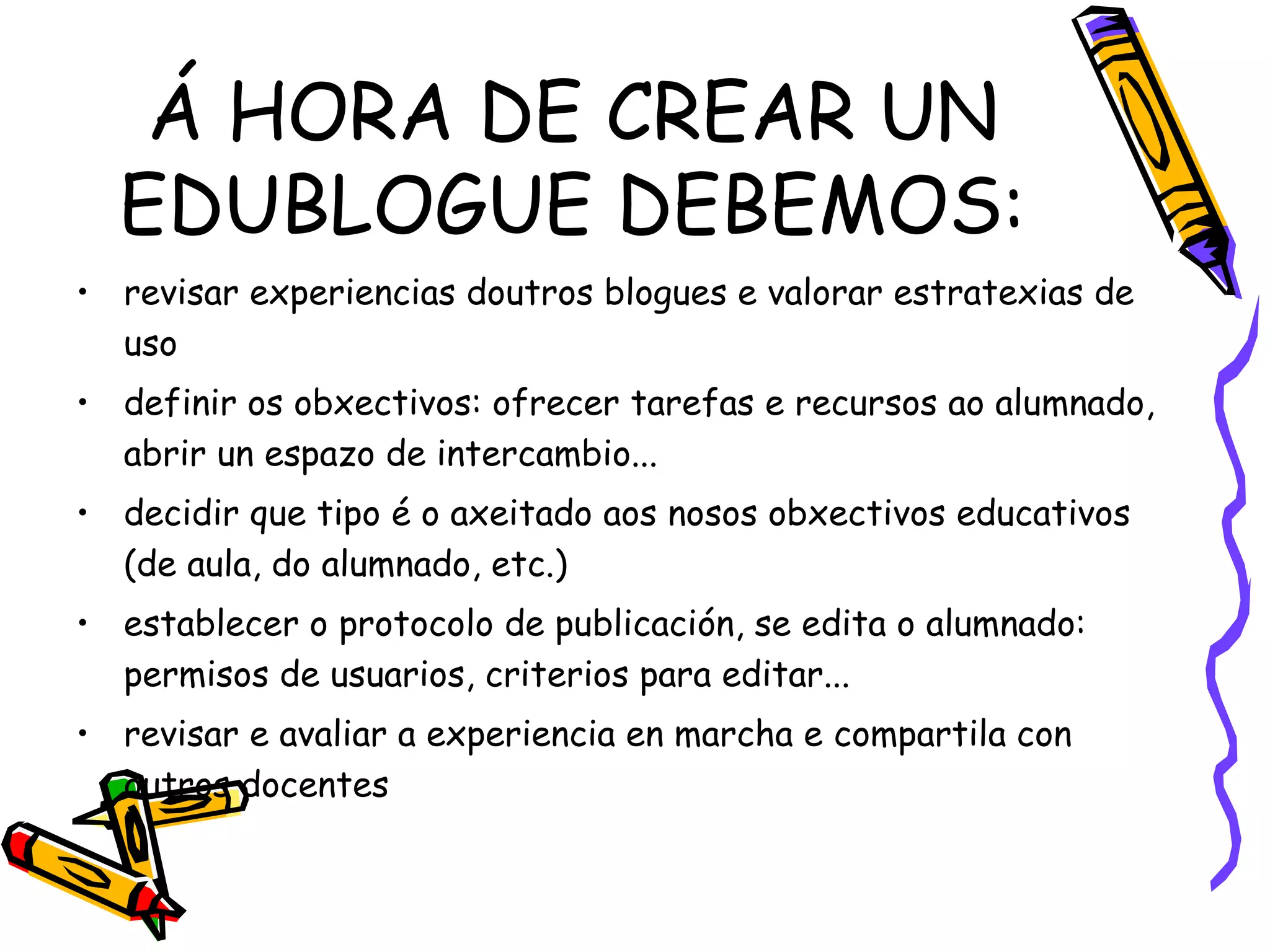 Á HORA DE CREAR UN EDUBLOGUE DEBEMOS: revisar experiencias doutros blogues e valorar estratexias de uso definir os obxectivos: ofrecer tarefas e recursos ao alumnado, abrir un espazo de intercambio... decidir que tipo é o axeitado aos nosos obxectivos educativos (de aula, do alumnado, etc.) establecer o protocolo de publicación, se edita o alumnado: permisos de usuarios, criterios para editar... revisar e avaliar a experiencia en marcha e compartila con outros docentes 