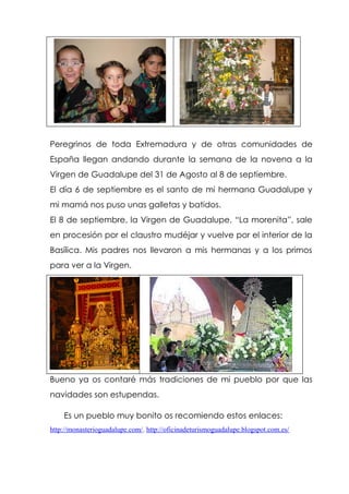 Peregrinos de toda Extremadura y de otras comunidades de
España llegan andando durante la semana de la novena a la
Virgen de Guadalupe del 31 de Agosto al 8 de septiembre.
El día 6 de septiembre es el santo de mi hermana Guadalupe y
mi mamá nos puso unas galletas y batidos.
El 8 de septiembre, la Virgen de Guadalupe, “La morenita”, sale
en procesión por el claustro mudéjar y vuelve por el interior de la
Basílica. Mis padres nos llevaron a mis hermanas y a los primos
para ver a la Virgen.
Bueno ya os contaré más tradiciones de mi pueblo por que las
navidades son estupendas.
Es un pueblo muy bonito os recomiendo estos enlaces:
http://monasterioguadalupe.com/. http://oficinadeturismoguadalupe.blogspot.com.es/
 