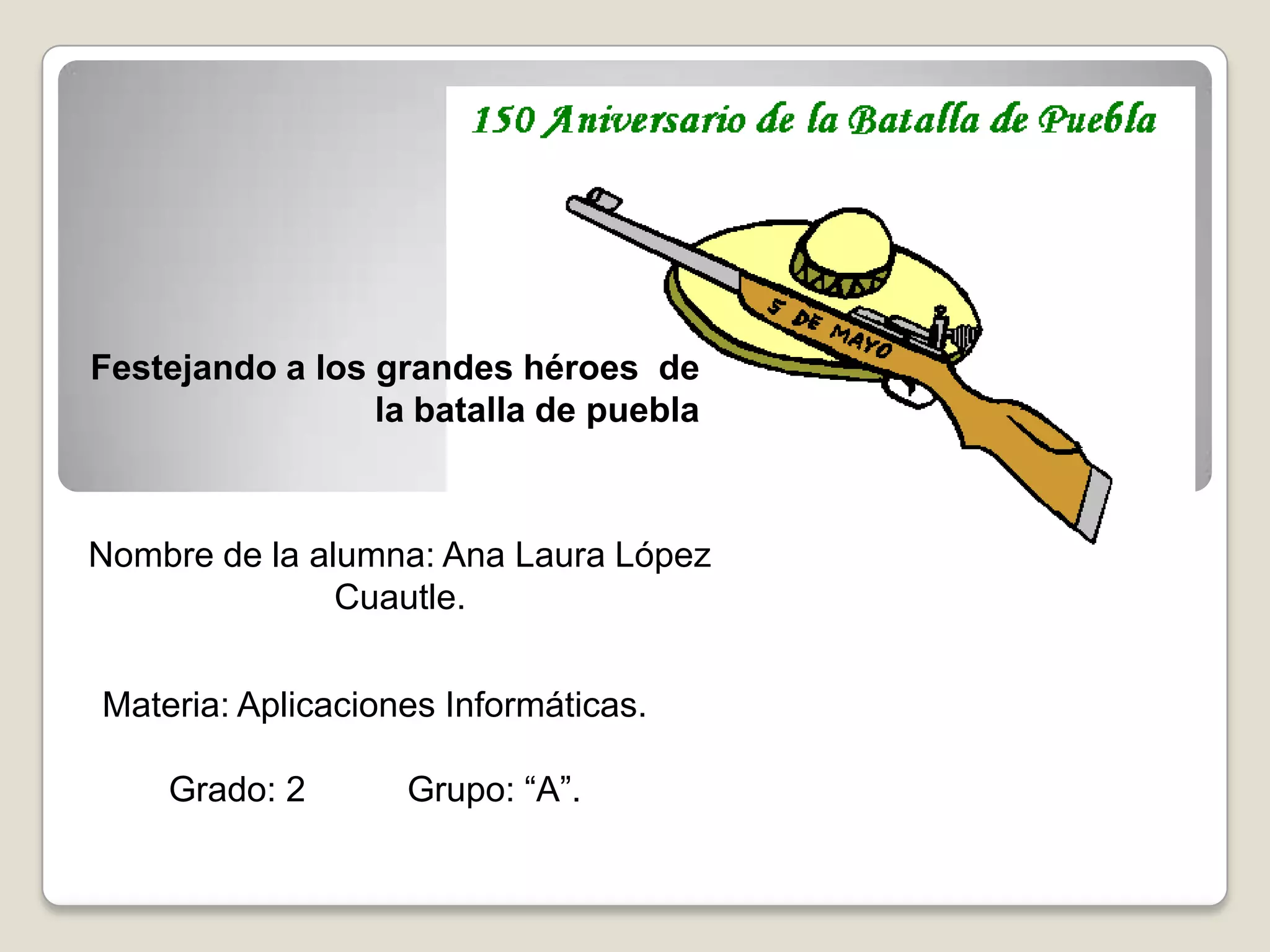 Festejando a los grandes héroes de
                 la batalla de puebla



Nombre de la alumna: Ana Laura López
               Cuautle.


Materia: Aplicaciones Informáticas.

    Grado: 2       Grupo: “A”.
 