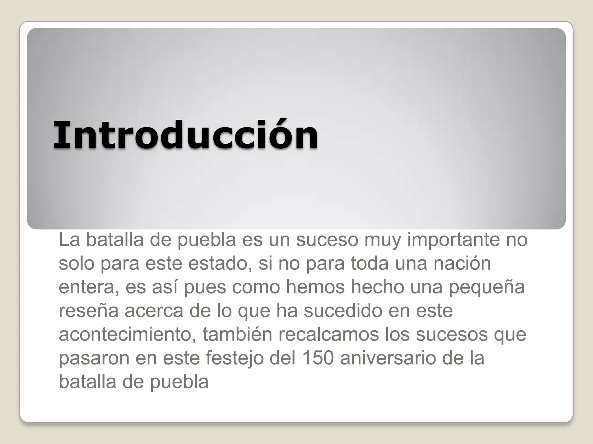 Introducción

La batalla de puebla es un suceso muy importante no
solo para este estado, si no para toda una nación
entera, es así pues como hemos hecho una pequeña
reseña acerca de lo que ha sucedido en este
acontecimiento, también recalcamos los sucesos que
pasaron en este festejo del 150 aniversario de la
batalla de puebla
 