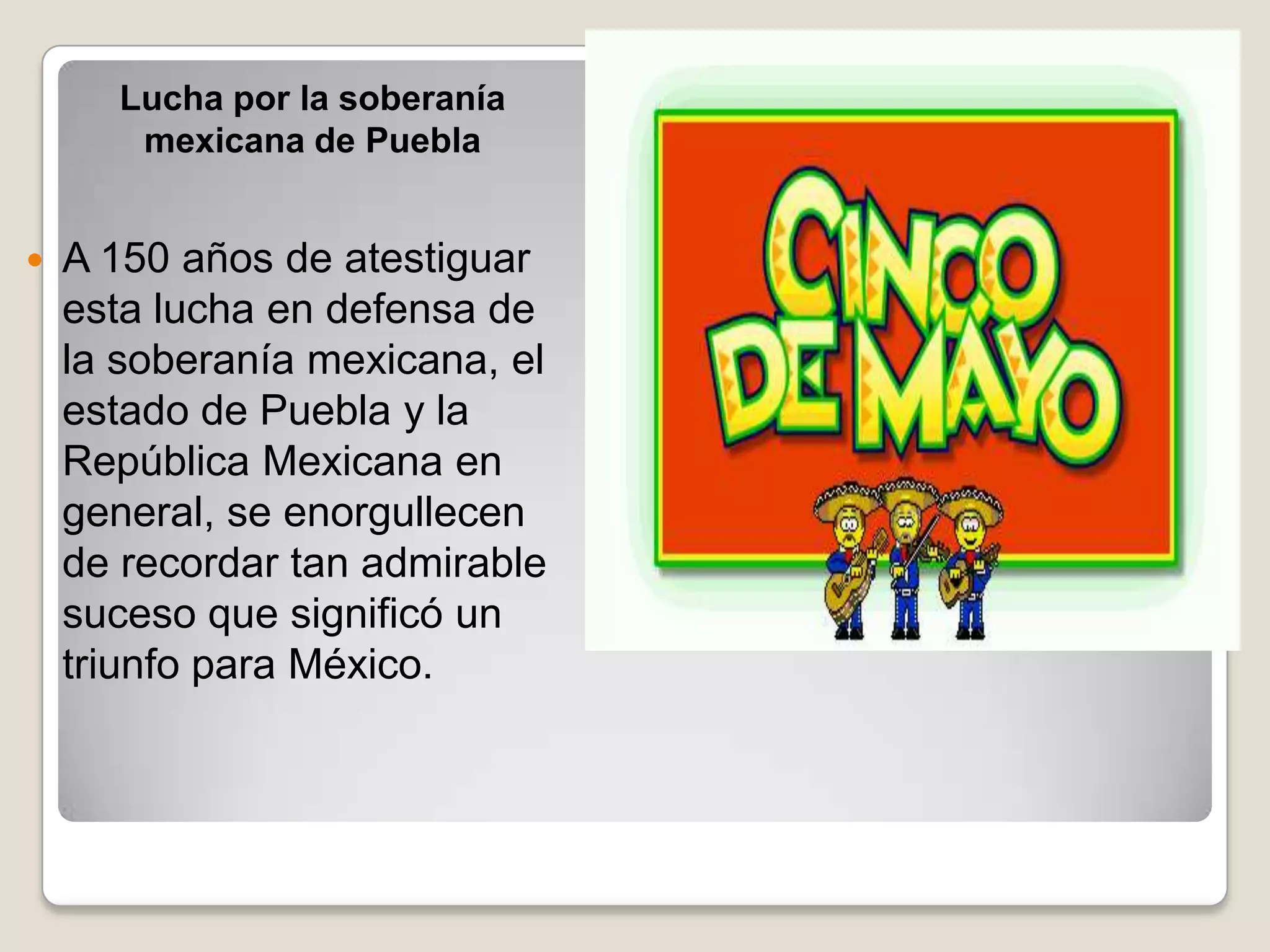 Lucha por la soberanía
       mexicana de Puebla


   A 150 años de atestiguar
    esta lucha en defensa de
    la soberanía mexicana, el
    estado de Puebla y la
    República Mexicana en
    general, se enorgullecen
    de recordar tan admirable
    suceso que significó un
    triunfo para México.
 