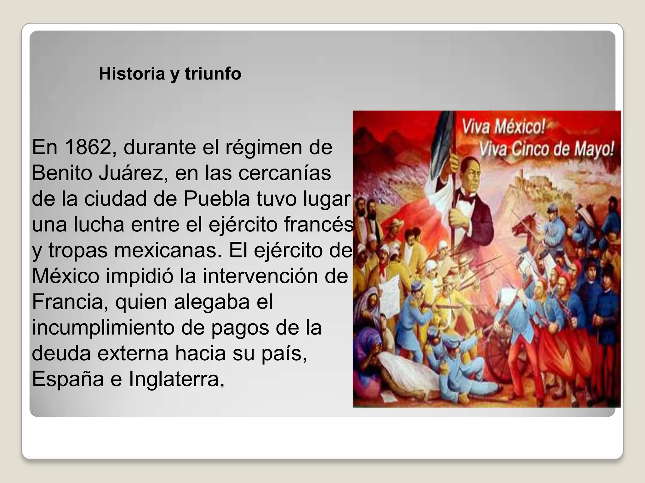 Historia y triunfo



En 1862, durante el régimen de
Benito Juárez, en las cercanías
de la ciudad de Puebla tuvo lugar
una lucha entre el ejército francés
y tropas mexicanas. El ejército de
México impidió la intervención de
Francia, quien alegaba el
incumplimiento de pagos de la
deuda externa hacia su país,
España e Inglaterra.
 