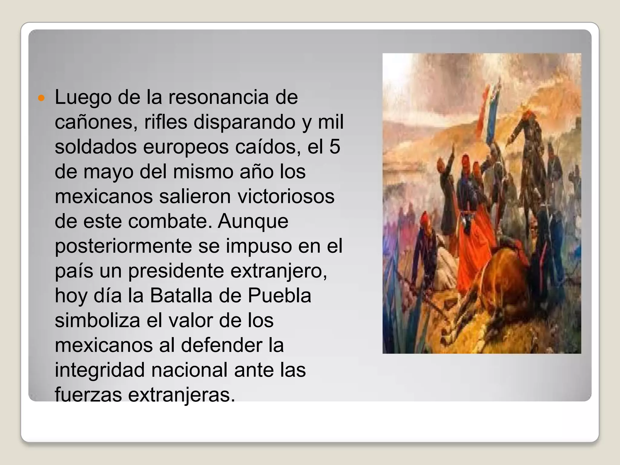    Luego de la resonancia de
    cañones, rifles disparando y mil
    soldados europeos caídos, el 5
    de mayo del mismo año los
    mexicanos salieron victoriosos
    de este combate. Aunque
    posteriormente se impuso en el
    país un presidente extranjero,
    hoy día la Batalla de Puebla
    simboliza el valor de los
    mexicanos al defender la
    integridad nacional ante las
    fuerzas extranjeras.
 