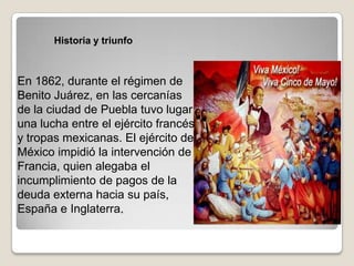 Historia y triunfo



En 1862, durante el régimen de
Benito Juárez, en las cercanías
de la ciudad de Puebla tuvo lugar
una lucha entre el ejército francés
y tropas mexicanas. El ejército de
México impidió la intervención de
Francia, quien alegaba el
incumplimiento de pagos de la
deuda externa hacia su país,
España e Inglaterra.
 