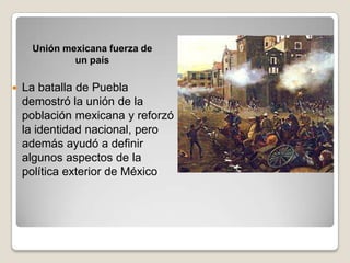 Unión mexicana fuerza de
             un país

   La batalla de Puebla
    demostró la unión de la
    población mexicana y reforzó
    la identidad nacional, pero
    además ayudó a definir
    algunos aspectos de la
    política exterior de México
 
