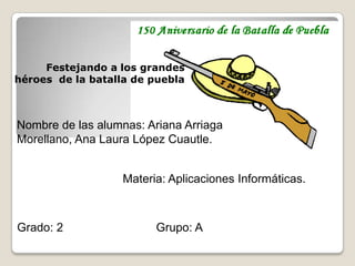 Festejando a los grandes
héroes de la batalla de puebla



Nombre de las alumnas: Ariana Arriaga
Morellano, Ana Laura López Cuautle.


                   Materia: Aplicaciones Informáticas.



Grado: 2                 Grupo: A
 