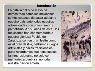 Introducción
   La batalla del 5 de mayo ha
    demostrado como los mexicanos
    somos capaces de sacar adelante
    nuestro país ante todas nuestras
    adversidades con unión, amor y
    patriotismo. A 150 años de esta, los
    mexicanos han conmemorado a
    nuestra gloriosa Puebla de
    Zaragoza con un gran festín como
    es el gran desfile, bellísimos juegos
    artificiales y bailes tradicionales
    pues recordemos que este suceso
    tan impresionante no solo con
    memorizo a puebla si no toda
    nuestra nación entera.
 