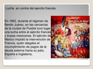 Lucha en contra del ejercito francés



En 1862, durante el régimen de
Benito Juárez, en las cercanías
de la ciudad de Puebla tuvo lugar
una lucha entre el ejército francés
y tropas mexicanas. El ejército de
México impidió la intervención de
Francia, quien alegaba el
incumplimiento de pagos de la
deuda externa hacia su país,
España e Inglaterra.
 