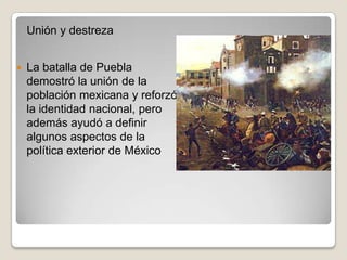 Unión y destreza


   La batalla de Puebla
    demostró la unión de la
    población mexicana y reforzó
    la identidad nacional, pero
    además ayudó a definir
    algunos aspectos de la
    política exterior de México
 