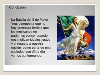 Conclusión


   La Batalla del 5 de Mayo
    “nos demuestra que no
    hay amenaza terrible que
    los mexicanos no
    podamos vencer cuando
    nos motivan ideales justos
    y el respeto a nuestra
    nación como parte de una
    sociedad que día a día
    vamos conformando.
 