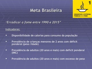 Meta Brasileira 
“Erradicar a fome entre 1990 e 2015” 
Indicadores: 
 Disponibilidade de calorias para consumo da população 
 Prevalência de crianças menores de 2 anos com déficit 
ponderal (peso /idade) 
 Prevalência de adultos (20 anos e mais) com deficit ponderal 
(IMC) 
 Prevalência de adultos (20 anos e mais) com excesso de peso 
 