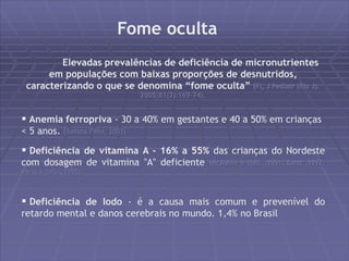 Fome oculta 
Elevadas prevalências de deficiência de micronutrientes 
em populações com baixas proporções de desnutridos, 
caracterizando o que se denomina “fome oculta” (FI, J Pediatr (Rio J). 
2005;81(2):169-74). 
 Anemia ferropriva - 30 a 40% em gestantes e 40 a 50% em crianças 
< 5 anos. (Batista Filho, 2003) 
 Deficiência de vitamina A - 16% a 55% das crianças do Nordeste 
com dosagem de vitamina "A" deficiente (McAulife e cols. ,1991; Diniz ,1997; 
Veras e cols., 1998). 
 Deficiência de Iodo - é a causa mais comum e prevenível do 
retardo mental e danos cerebrais no mundo. 1,4% no Brasil 
 