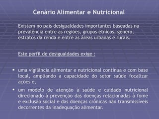 Cenário Alimentar e Nutricional 
Existem no país desigualdades importantes baseadas na 
prevalência entre as regiões, grupos étnicos, género, 
estratos da renda e entre as áreas urbanas e rurais. 
Este perfil de desigualdades exige : 
 uma vigilância alimentar e nutricional contínua e com base 
local, ampliando a capacidade do setor saúde focalizar 
ações e, 
 um modelo de atenção à saúde e cuidado nutricional 
direcionado à prevenção das doenças relacionadas à fome 
e exclusão social e das doenças crônicas não transmissíveis 
decorrentes da inadequação alimentar. 
 