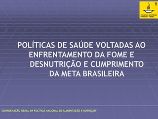 POLÍTICAS DE SAÚDE VOLTADAS AO 
ENFRENTAMENTO DA FOME E 
DESNUTRIÇÃO E CUMPRIMENTO 
DA META BRASILEIRA 
COORDENAÇÃO GERAL DA POLÍTICA NACIONAL DE ALIMENTAÇÃO E NUTRIÇÃO 
 