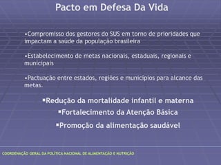 Pacto em Defesa Da Vida 
•Compromisso dos gestores do SUS em torno de prioridades que 
impactam a saúde da população brasileira 
•Estabelecimento de metas nacionais, estaduais, regionais e 
municipais 
•Pactuação entre estados, regiões e municípios para alcance das 
metas. 
Redução da mortalidade infantil e materna 
Fortalecimento da Atenção Básica 
Promoção da alimentação saudável 
COORDENAÇÃO GERAL DA POLÍTICA NACIONAL DE ALIMENTAÇÃO E NUTRIÇÃO 
 