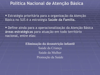 Política Nacional de Atenção Básica 
 Estratégia prioritária para a organização da Atenção 
Básica no SUS é a estratégia Saúde da Família. 
 Define ainda para a operacionalização da Atenção Básica 
áreas estratégicas para atuação em todo território 
nacional, entre elas: 
Eliminação da desnutrição infantil 
Saúde da Criança 
Saúde da Mulher 
Promoção da Saúde 
Portaria nº648/GM de 28 de março de 2006 
 