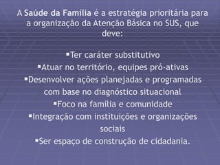 A Saúde da Família é a estratégia prioritária para 
a organização da Atenção Básica no SUS, que 
deve: 
Ter caráter substitutivo 
Atuar no território, equipes pró-ativas 
Desenvolver ações planejadas e programadas 
com base no diagnóstico situacional 
Foco na família e comunidade 
Integração com instituições e organizações 
sociais 
Ser espaço de construção de cidadania. 
 