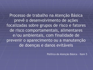 Processo de trabalho na Atenção Básica 
prevê o desenvolvimento de ações 
focalizadas sobre grupos de risco e fatores 
de risco comportamentais, alimentares 
e/ou ambientais, com finalidade de 
prevenir o aparecimento ou a manutenção 
de doenças e danos evitáveis 
Política de Atenção Básica – Item 5 
 